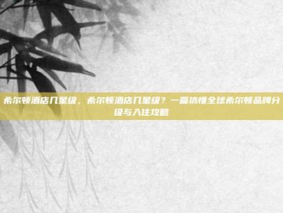 希尔顿酒店几星级，希尔顿酒店几星级？一篇搞懂全球希尔顿品牌分级与入住攻略