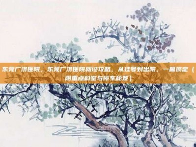 东莞广济医院，东莞广济医院就诊攻略，从挂号到出院，一篇搞定（附重点科室与停车秘笈）