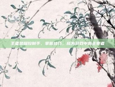 王者荣耀控制手，掌握技巧，成为游戏中的主宰者