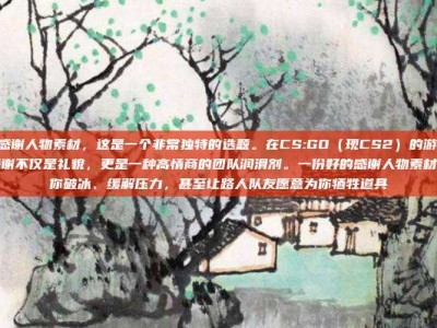 csgo感谢人物素材，这是一个非常独特的选题。在CS:GO（现CS2）的游戏生态中，感谢不仅是礼貌，更是一种高情商的团队润滑剂。一份好的感谢人物素材，能帮你破冰、缓解压力，甚至让路人队友愿意为你牺牲道具