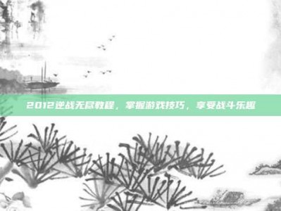 2012逆战无尽教程，掌握游戏技巧，享受战斗乐趣