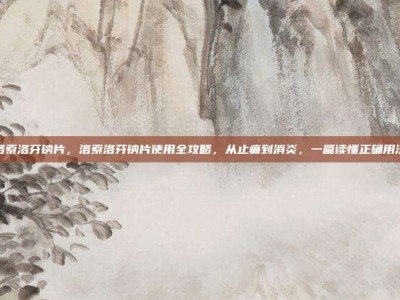 洛索洛芬钠片，洛索洛芬钠片使用全攻略，从止痛到消炎，一篇读懂正确用法