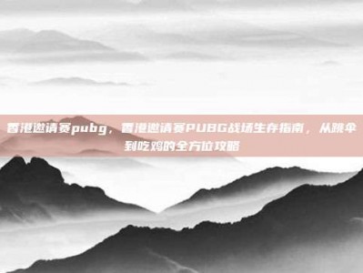 香港邀请赛pubg，香港邀请赛PUBG战场生存指南，从跳伞到吃鸡的全方位攻略