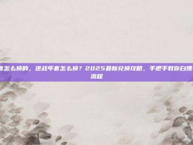 逆战年套怎么换的，逆战年套怎么换？2025最新兑换攻略，手把手教你白嫖+氪金全流程