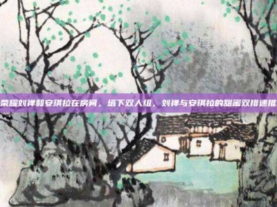 王者荣耀刘禅和安琪拉在房间，塔下双人组，刘禅与安琪拉的甜蜜双排速推攻略