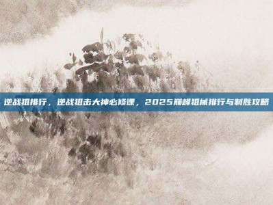 逆战狙排行，逆战狙击大神必修课，2025巅峰狙械排行与制胜攻略