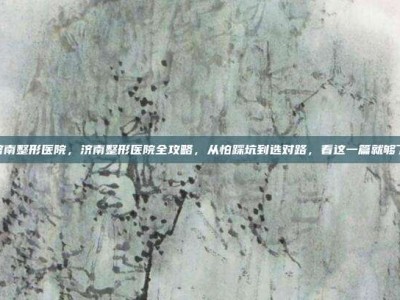 济南整形医院，济南整形医院全攻略，从怕踩坑到选对路，看这一篇就够了