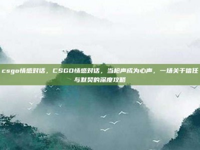 csgo情感对话，CSGO情感对话，当枪声成为心声，一场关于信任与默契的深度攻略