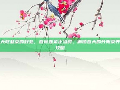 春天吃韭菜的好处，春食韭菜正当时，解锁春天的升阳菜养生攻略