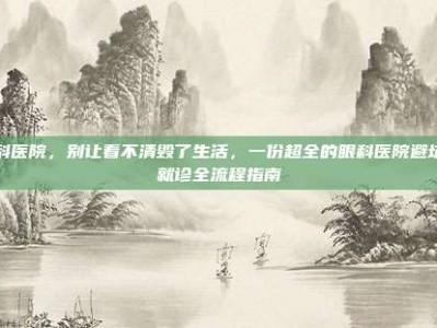 眼科医院，别让看不清毁了生活，一份超全的眼科医院避坑与就诊全流程指南