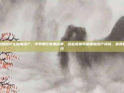 怀孕初期吃什么容易流产，孕早期饮食黑名单，这些食物可能增加流产风险，准妈妈要避开