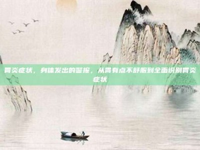 胃炎症状，身体发出的警报，从胃有点不舒服到全面识别胃炎症状