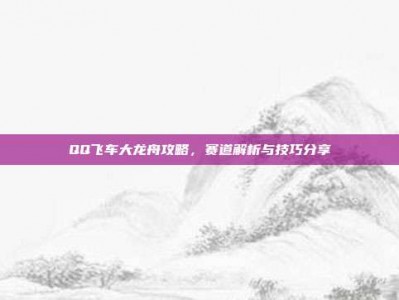 QQ飞车大龙舟攻略，赛道解析与技巧分享
