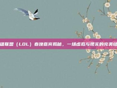 英雄联盟（LOL）春晚嘉宾揭秘，一场虚拟与现实的完美结合