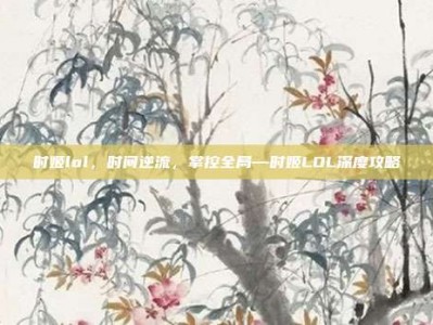 时姬lol，时间逆流，掌控全局—时姬LOL深度攻略
