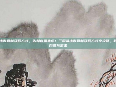 三国杀皮肤最新获取方式，告别盲盒焦虑！三国杀皮肤最新获取方式全攻略，教你如何白嫖与氪金