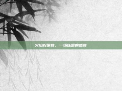 火焰蛇果宴，一场味蕾的盛宴