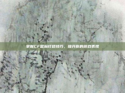 掌握CF鼠标叮咚技巧，提升你的游戏表现