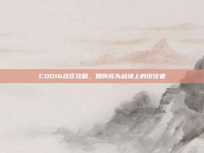 COD16战区攻略，如何成为战场上的佼佼者