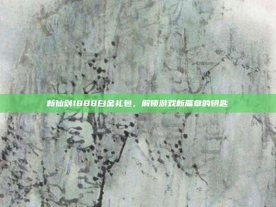 新仙剑1888白金礼包，解锁游戏新篇章的钥匙