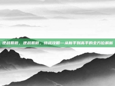 逆战慕微，逆战慕微，终战攻略—从新手到高手的全方位解析