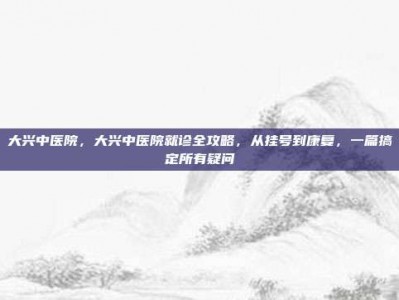 大兴中医院，大兴中医院就诊全攻略，从挂号到康复，一篇搞定所有疑问