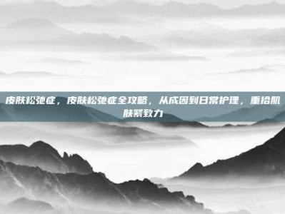 皮肤松弛症，皮肤松弛症全攻略，从成因到日常护理，重拾肌肤紧致力