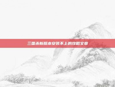 三国杀新版本安装不上的攻略文章