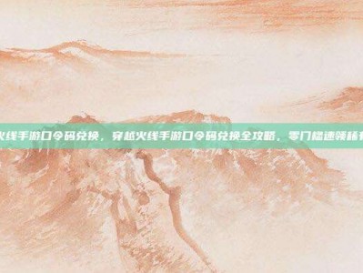 穿越火线手游口令码兑换，穿越火线手游口令码兑换全攻略，零门槛速领稀有道具