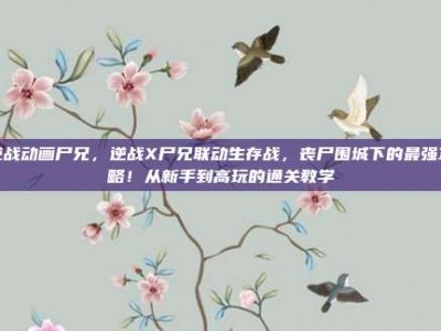 逆战动画尸兄，逆战X尸兄联动生存战，丧尸围城下的最强攻略！从新手到高玩的通关教学