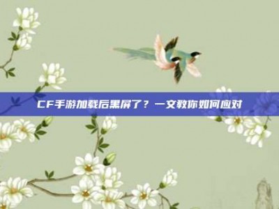 CF手游加载后黑屏了？一文教你如何应对