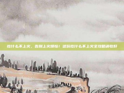 吃什么不上火，告别上火烦恼！这份吃什么不上火全攻略请收好
