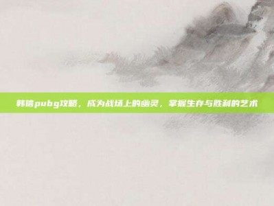 韩信pubg攻略，成为战场上的幽灵，掌握生存与胜利的艺术