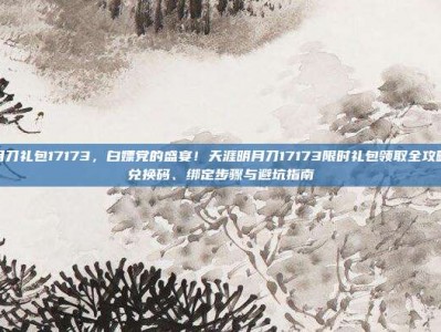天涯明月刀礼包17173，白嫖党的盛宴！天涯明月刀17173限时礼包领取全攻略，内含兑换码、绑定步骤与避坑指南