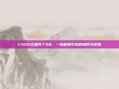 CSGO主播炸了98，一场直播引发的热议与反思