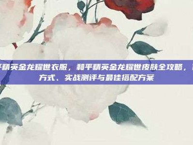 和平精英金龙耀世衣服，和平精英金龙耀世皮肤全攻略，获取方式、实战测评与最佳搭配方案