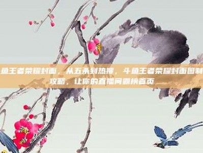 斗鱼王者荣耀封面，从五杀到热搜，斗鱼王者荣耀封面图制胜攻略，让你的直播间霸榜首页