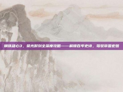 钢铁雄心3，荣光时刻全深度攻略——解锁百年史诗，驾驭帝国宏图