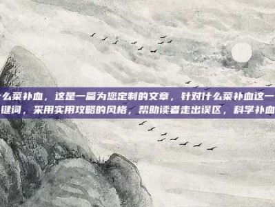 什么菜补血，这是一篇为您定制的文章，针对什么菜补血这一关键词，采用实用攻略的风格，帮助读者走出误区，科学补血