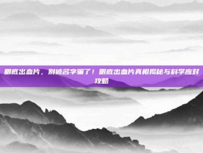眼底出血片，别被名字骗了！眼底出血片真相揭秘与科学应对攻略