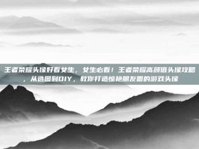 王者荣耀头像好看女生，女生必看！王者荣耀高颜值头像攻略，从选图到DIY，教你打造惊艳朋友圈的游戏头像