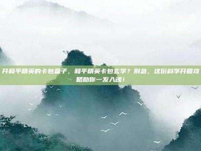 开和平精英的卡包盒子，和平精英卡包玄学？别急，这份科学开箱攻略助你一发入魂！
