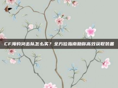 CF海豹突击队怎么买？全方位指南助你高效获取装备