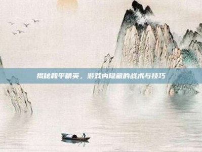 揭秘和平精英，游戏内隐藏的战术与技巧