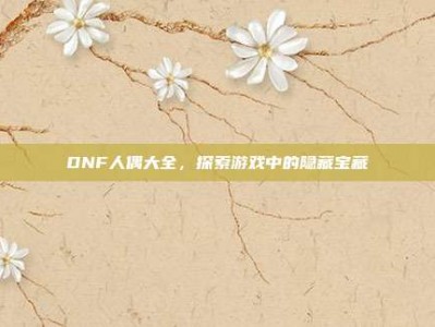 DNF人偶大全，探索游戏中的隐藏宝藏