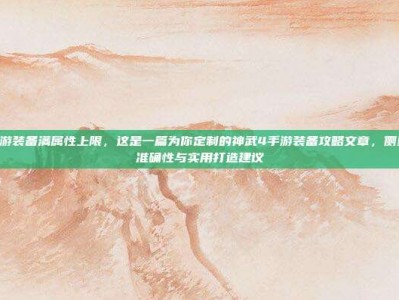 神武4手游装备满属性上限，这是一篇为你定制的神武4手游装备攻略文章，侧重于数据准确性与实用打造建议