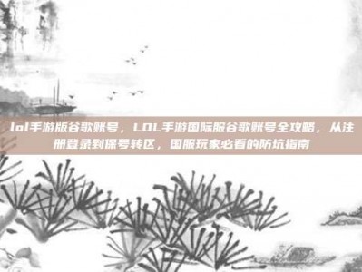 lol手游版谷歌账号，LOL手游国际服谷歌账号全攻略，从注册登录到保号转区，国服玩家必看的防坑指南
