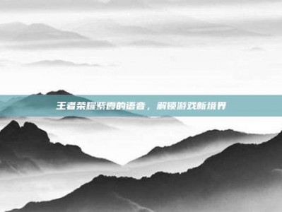 王者荣耀紫霞的语音，解锁游戏新境界
