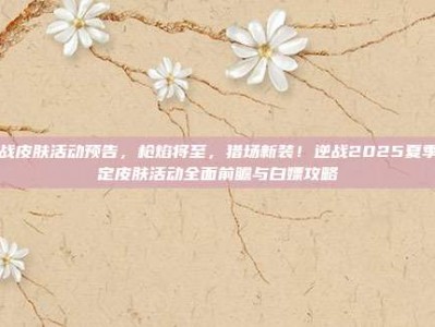 逆战皮肤活动预告，枪焰将至，猎场新装！逆战2025夏季限定皮肤活动全面前瞻与白嫖攻略
