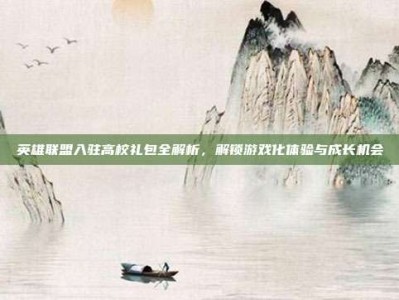 英雄联盟入驻高校礼包全解析，解锁游戏化体验与成长机会
